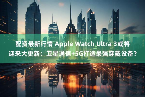 配资最新行情 Apple Watch Ultra 3或将迎来大更新：卫星通信+5G打造最强穿戴设备？