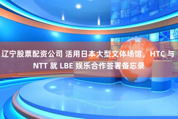 辽宁股票配资公司 活用日本大型文体场馆，HTC 与 NTT 就 LBE 娱乐合作签署备忘录