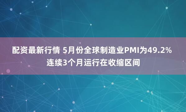 配资最新行情 5月份全球制造业PMI为49.2% 连续3个月运行在收缩区间