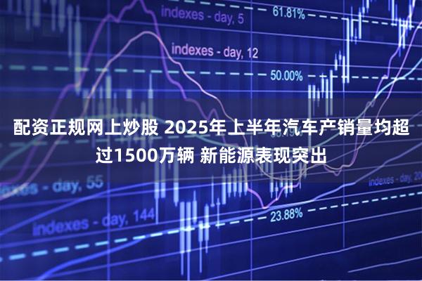 配资正规网上炒股 2025年上半年汽车产销量均超过1500万辆 新能源表现突出