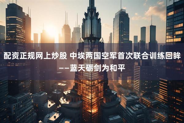 配资正规网上炒股 中埃两国空军首次联合训练回眸——蓝天砺剑为和平