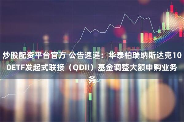 炒股配资平台官方 公告速递：华泰柏瑞纳斯达克100ETF发起式联接（QDII）基金调整大额申购业务
