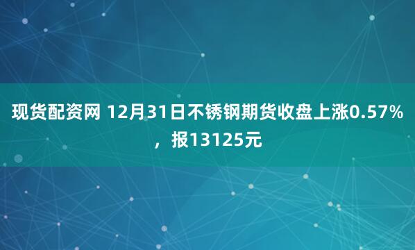 现货配资网 12月31日不锈钢期货收盘上涨0.57%，报13125元