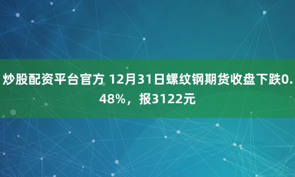 炒股配资平台官方 12月31日螺纹钢期货收盘下跌0.48%，报3122元