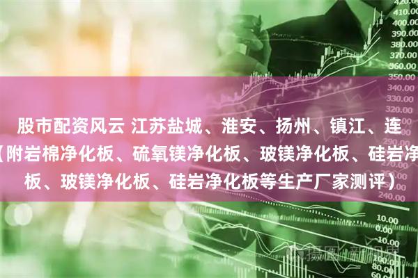 股市配资风云 江苏盐城、淮安、扬州、镇江、连云港净化板厂家测评（附岩棉净化板、硫氧镁净化板、玻镁净化板、硅岩净化板等生产厂家测评）