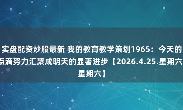 实盘配资炒股最新 我的教育教学策划1965：今天的点滴努力汇聚成明天的显著进步【2026.4.25.星期六】