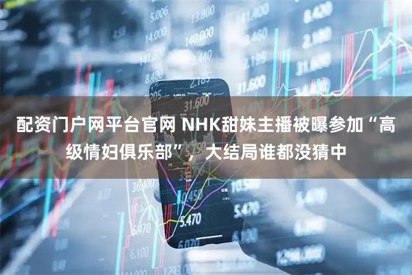 配资门户网平台官网 NHK甜妹主播被曝参加“高级情妇俱乐部”，大结局谁都没猜中