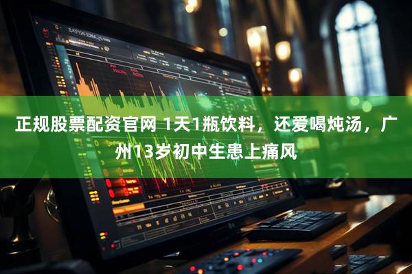 正规股票配资官网 1天1瓶饮料，还爱喝炖汤，广州13岁初中生患上痛风