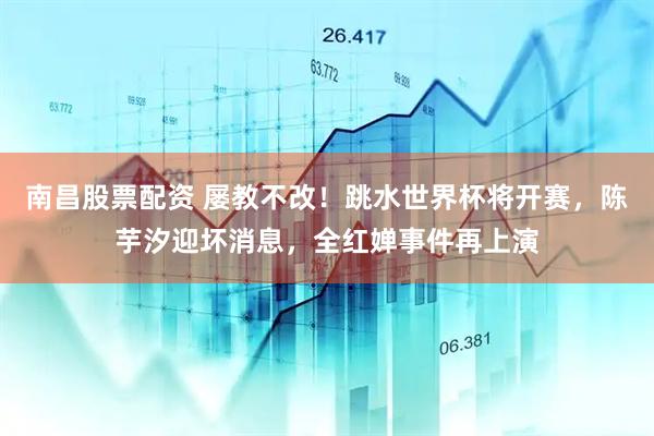 南昌股票配资 屡教不改！跳水世界杯将开赛，陈芋汐迎坏消息，全红婵事件再上演