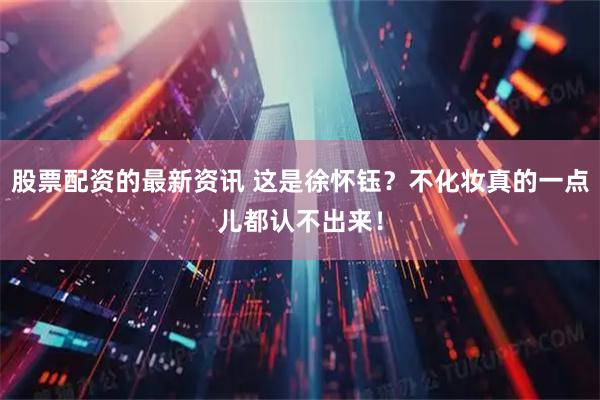 股票配资的最新资讯 这是徐怀钰？不化妆真的一点儿都认不出来！