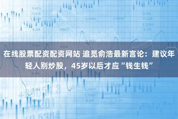 在线股票配资配资网站 追觅俞浩最新言论：建议年轻人别炒股，45岁以后才应“钱生钱”