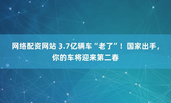 网络配资网站 3.7亿辆车“老了”！国家出手，你的车将迎来第二春