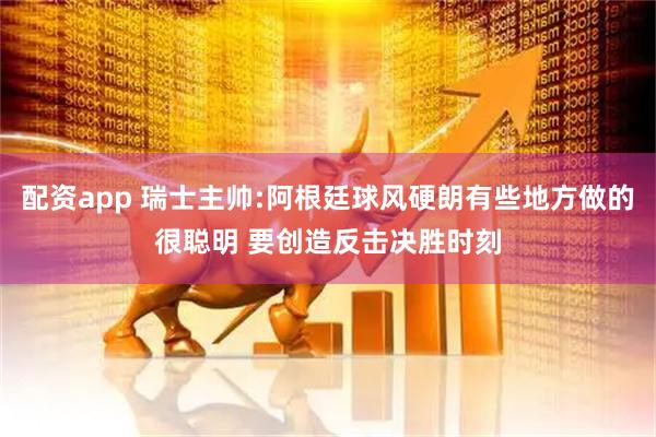 配资app 瑞士主帅:阿根廷球风硬朗有些地方做的很聪明 要创造反击决胜时刻